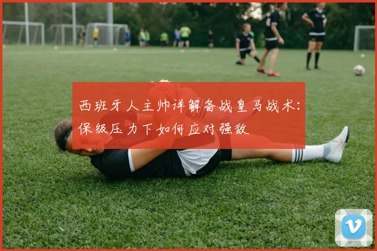 西班牙人主帅详解备战皇马战术：保级压力下如何应对强敌