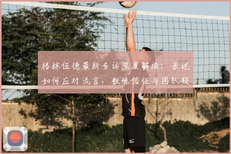 格林伍德最新专访深度解读:亲述如何应对流言,教练信任与团队凝聚力是关键