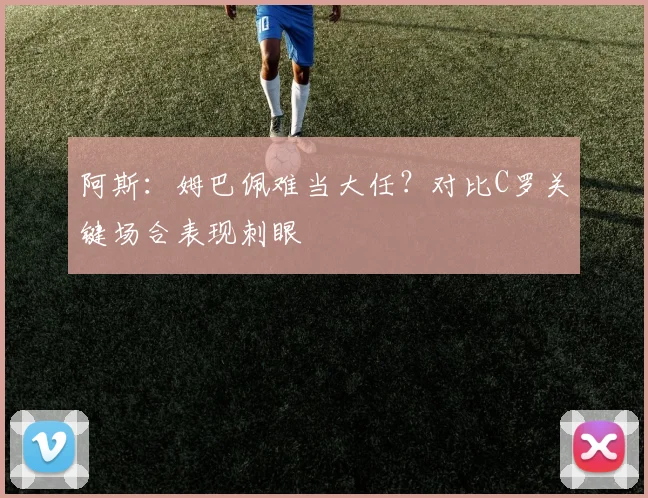 阿斯:姆巴佩难当大任?对比C罗关键场合表现刺眼