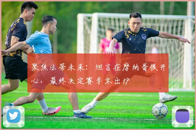 聚焦法蒂未来：坦言在摩纳哥很开心，最终决定赛季末出炉