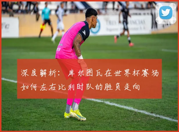 深度解析:库尔图瓦在世界杯赛场如何左右比利时队的胜负走向