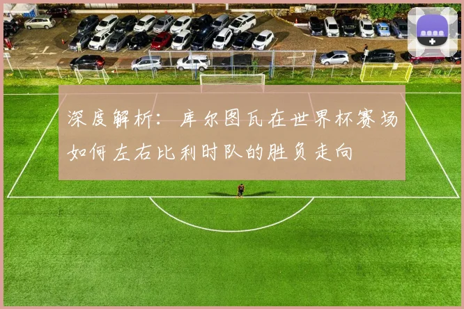 深度解析：库尔图瓦在世界杯赛场如何左右比利时队的胜负走向