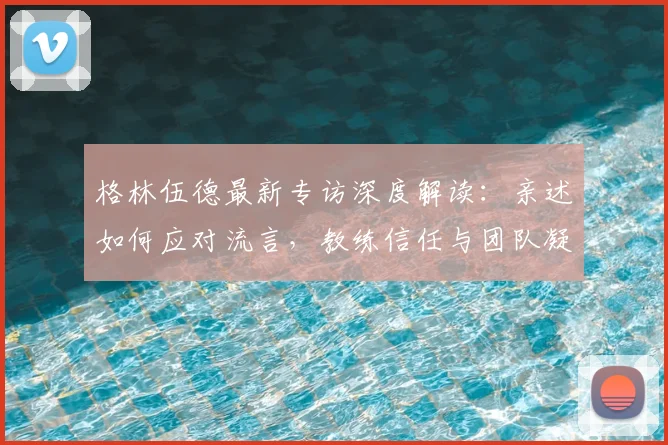 格林伍德最新专访深度解读：亲述如何应对流言，教练信任与团队凝聚力是关键